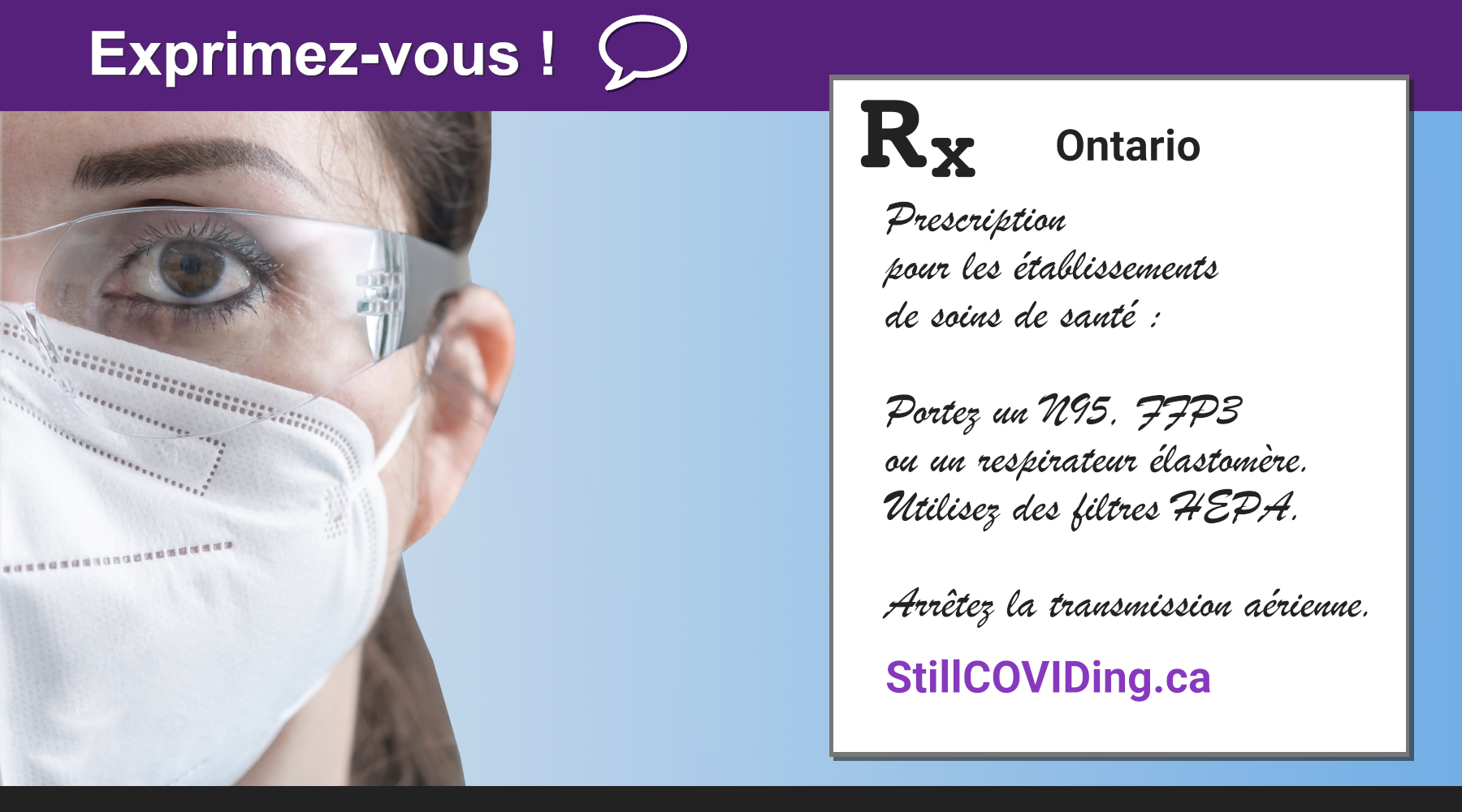 Description de l’image : Photo d’une travailleuse de la santé aux longs cheveux bruns, qui porte un respirateur blanc et des lunettes. À droite, il y a un texte en noir : Rx Prescription pour les établissements de soins de santé : Portez un N95, FFP3 ou un respirateur élastomère. Utilisez des filtres HEPA. Arrêtez la transmission aérienne. StillCOVIDing.ca